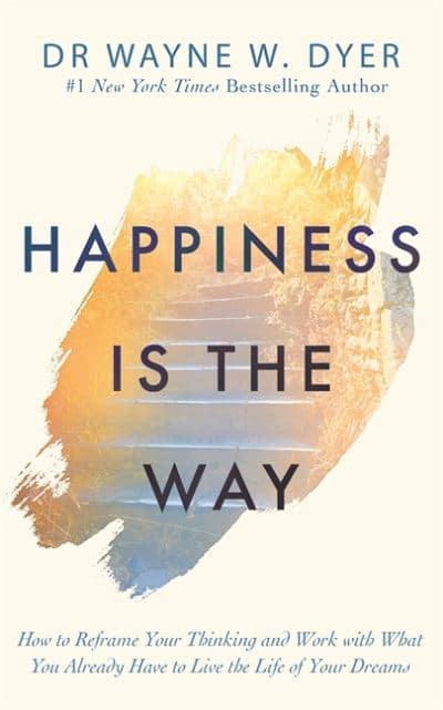 Happiness Is the Way: How to Reframe Your Thinking and Work with What You Already Have to Live the Life of Your Dreams by Wayne W. Dyer