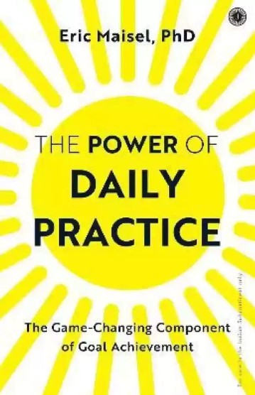 The Power of Daily Practice : The Game-Changing Component of Goal Achievement by Eric Maisel